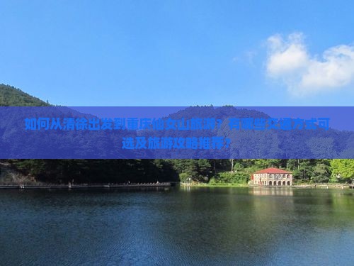 如何从清徐出发到重庆仙女山旅游？有哪些交通方式可选及旅游攻略推荐？