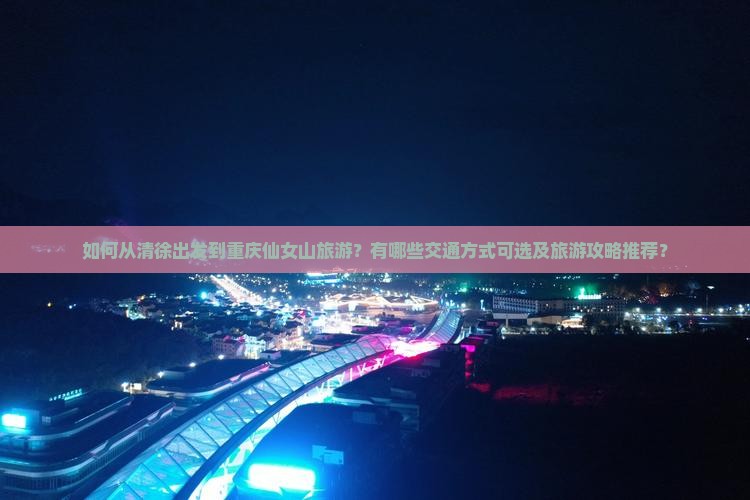 如何从清徐出发到重庆仙女山旅游？有哪些交通方式可选及旅游攻略推荐？