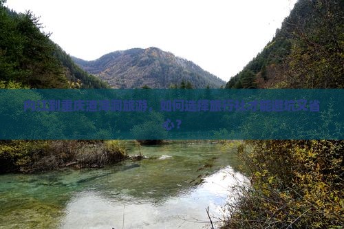 内江到重庆渣滓洞旅游，如何选择旅行社才能避坑又省心？