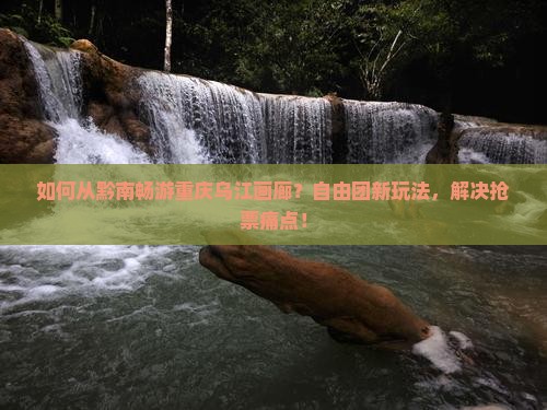 如何从黔南畅游重庆乌江画廊？自由团新玩法，解决抢票痛点！