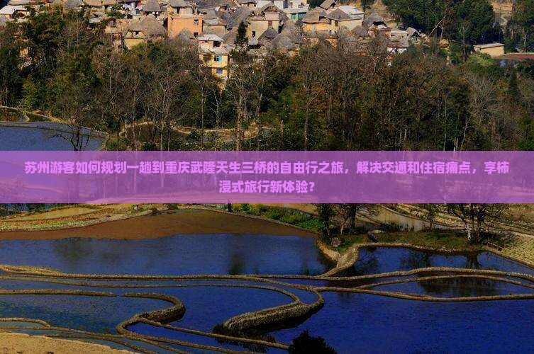 苏州游客如何规划一趟到重庆武隆天生三桥的自由行之旅，解决交通和住宿痛点，享柿浸式旅行新体验？
