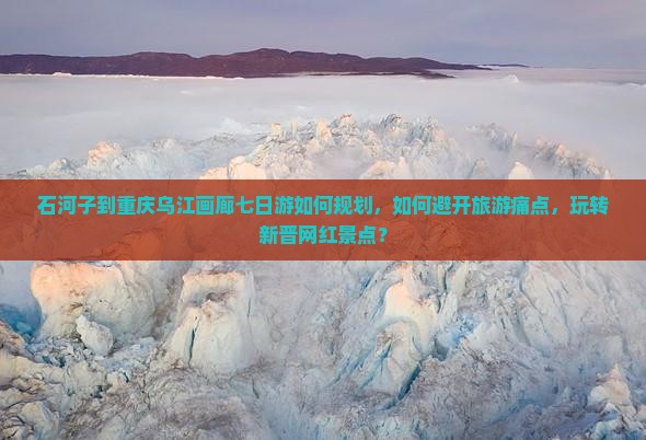 石河子到重庆乌江画廊七日游如何规划，如何避开旅游痛点，玩转新晋网红景点？