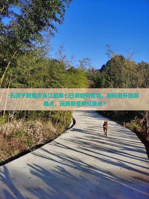 石河子到重庆乌江画廊七日游如何规划，如何避开旅游痛点，玩转新晋网红景点？