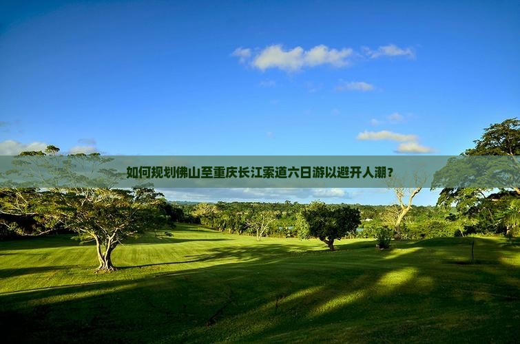 如何规划佛山至重庆长江索道六日游以避开人潮？