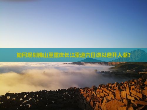 如何规划佛山至重庆长江索道六日游以避开人潮？