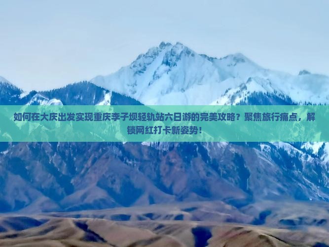 如何在大庆出发实现重庆李子坝轻轨站六日游的完美攻略？聚焦旅行痛点，解锁网红打卡新姿势！