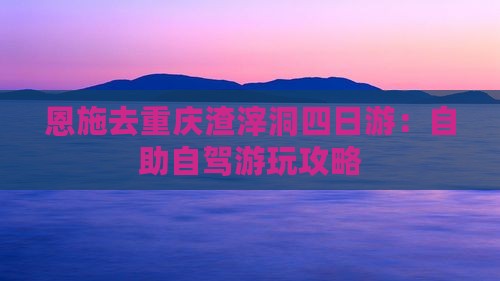 恩施去重庆渣滓洞四日游：自助自驾游玩攻略