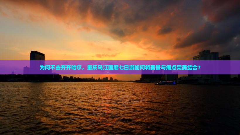 为何不去齐齐哈尔，重庆乌江画廊七日游如何将美景与痛点完美结合？