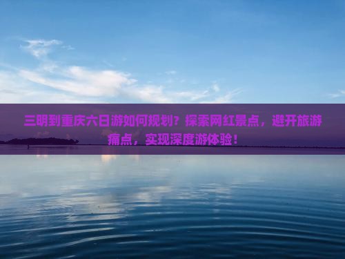 三明到重庆六日游如何规划？探索网红景点，避开旅游痛点，实现深度游体验！