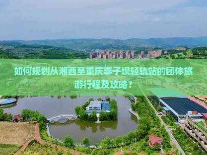 如何规划从湘西至重庆李子坝轻轨站的团体旅游行程及攻略？