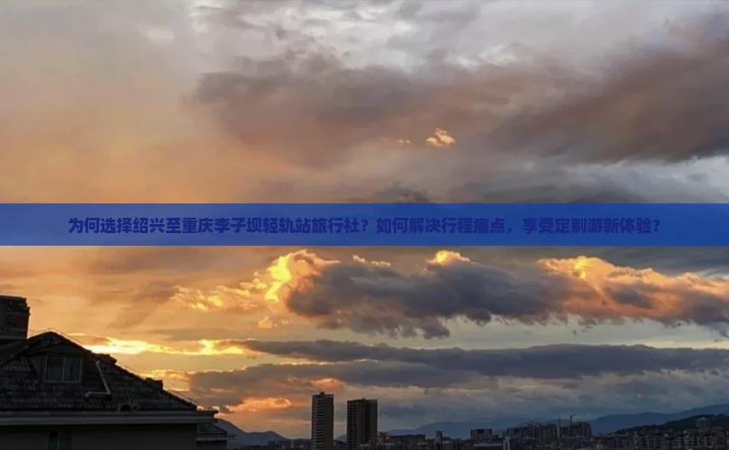 为何选择绍兴至重庆李子坝轻轨站旅行社？如何解决行程痛点，享受定制游新体验？