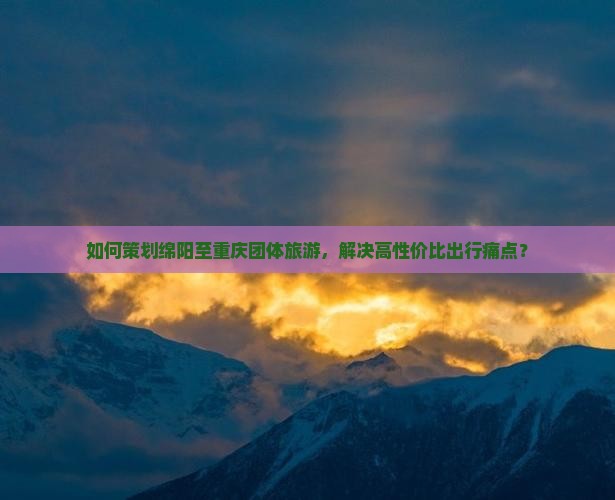 如何策划绵阳至重庆团体旅游，解决高性价比出行痛点？