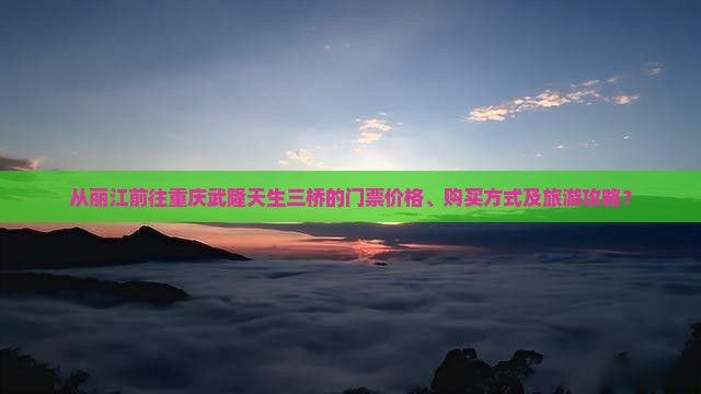 从丽江前往重庆武隆天生三桥的门票价格、购买方式及旅游攻略？