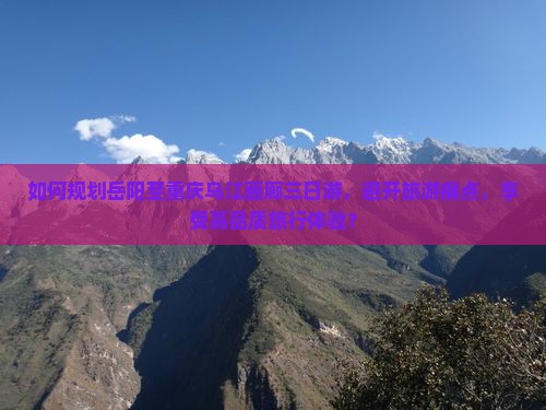 如何规划岳阳至重庆乌江画廊三日游，避开旅游痛点，享受高品质旅行体验？