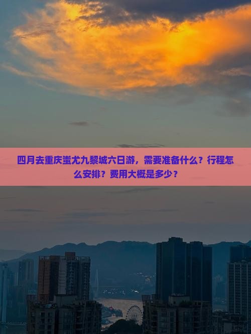 四月去重庆蚩尤九黎城六日游，需要准备什么？行程怎么安排？费用大概是多少？