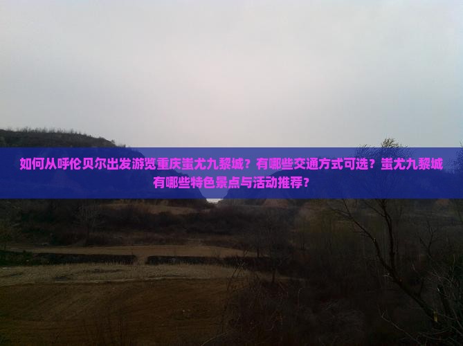 如何从呼伦贝尔出发游览重庆蚩尤九黎城？有哪些交通方式可选？蚩尤九黎城有哪些特色景点与活动推荐？