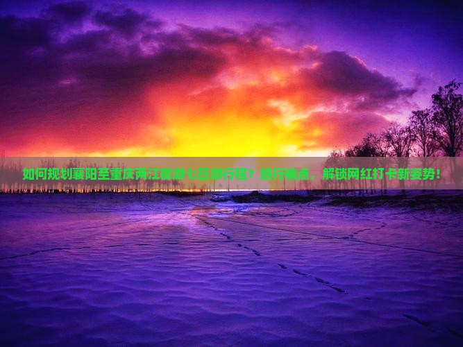 如何规划襄阳至重庆两江夜游七日游行程？旅行痛点，解锁网红打卡新姿势！