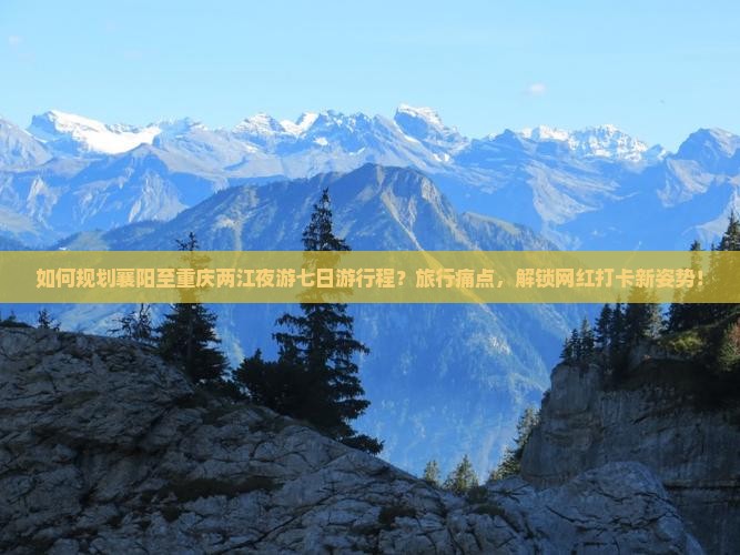 如何规划襄阳至重庆两江夜游七日游行程？旅行痛点，解锁网红打卡新姿势！