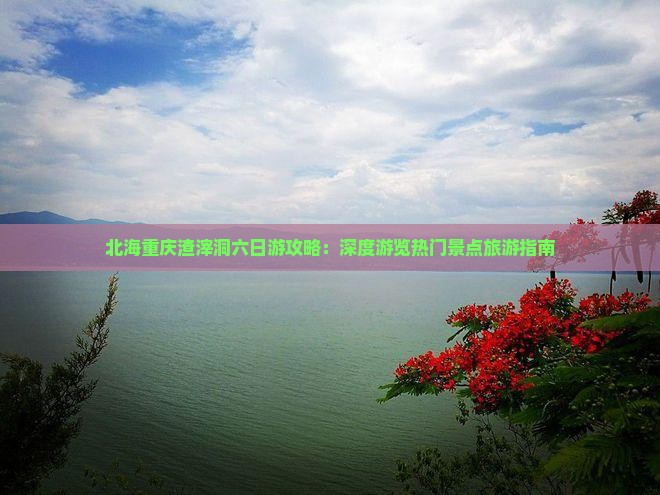 北海重庆渣滓洞六日游攻略：深度游览热门景点旅游指南