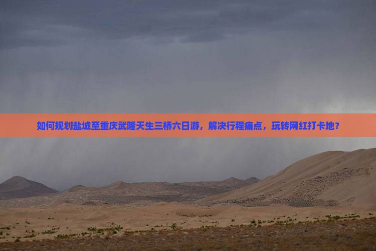 如何规划盐城至重庆武隆天生三桥六日游，解决行程痛点，玩转网红打卡地？