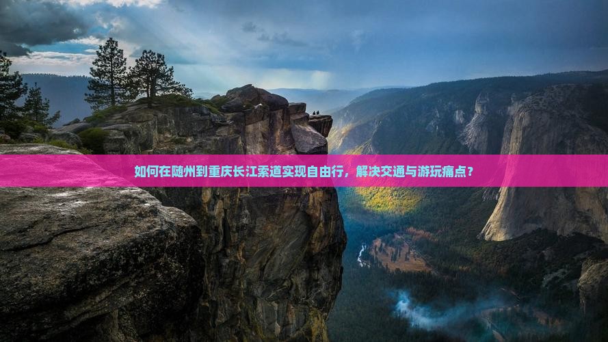 如何在随州到重庆长江索道实现自由行，解决交通与游玩痛点？