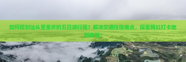 如何规划汕头至重庆的五日游行程？解决交通住宿痛点，探索网红打卡地新体验！