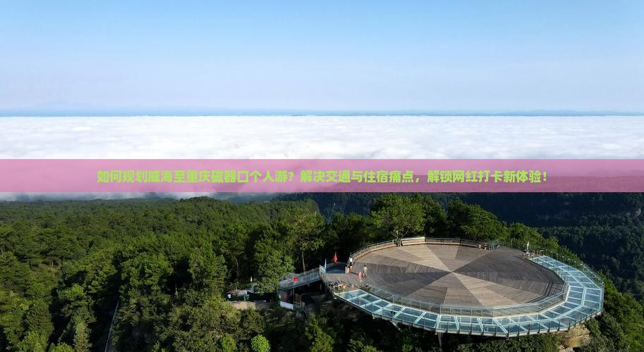 如何规划威海至重庆磁器口个人游？解决交通与住宿痛点，解锁网红打卡新体验！