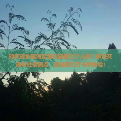 如何规划威海至重庆磁器口个人游？解决交通与住宿痛点，解锁网红打卡新体验！