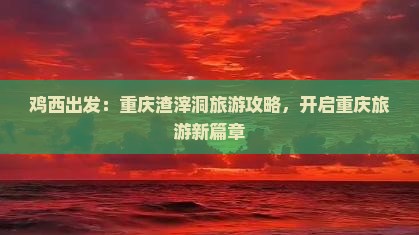 鸡西出发：重庆渣滓洞旅游攻略，开启重庆旅游新篇章