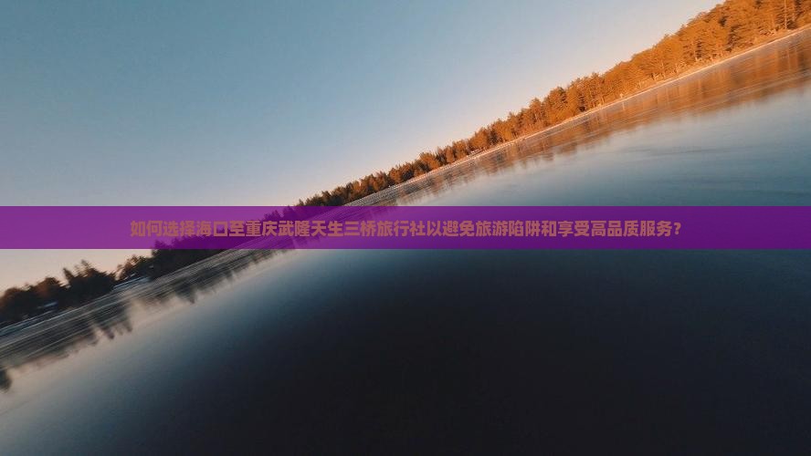 如何选择海口至重庆武隆天生三桥旅行社以避免旅游陷阱和享受高品质服务？