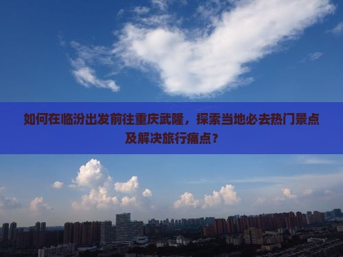 如何在临汾出发前往重庆武隆，探索当地必去热门景点及解决旅行痛点？