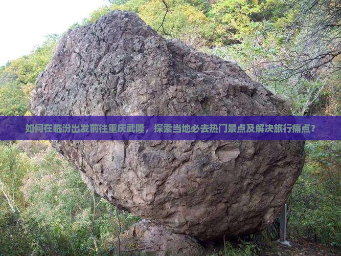 如何在临汾出发前往重庆武隆，探索当地必去热门景点及解决旅行痛点？