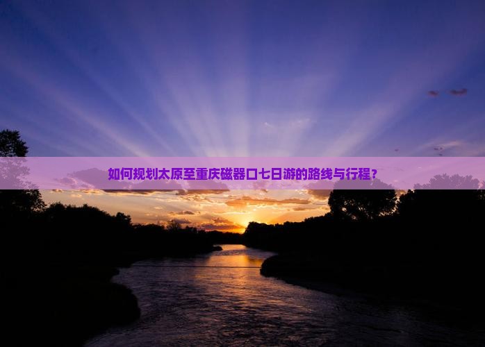 如何规划太原至重庆磁器口七日游的路线与行程？