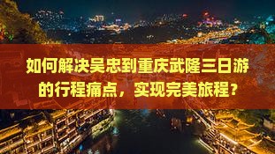 如何解决吴忠到重庆武隆三日游的行程痛点，实现完美旅程？