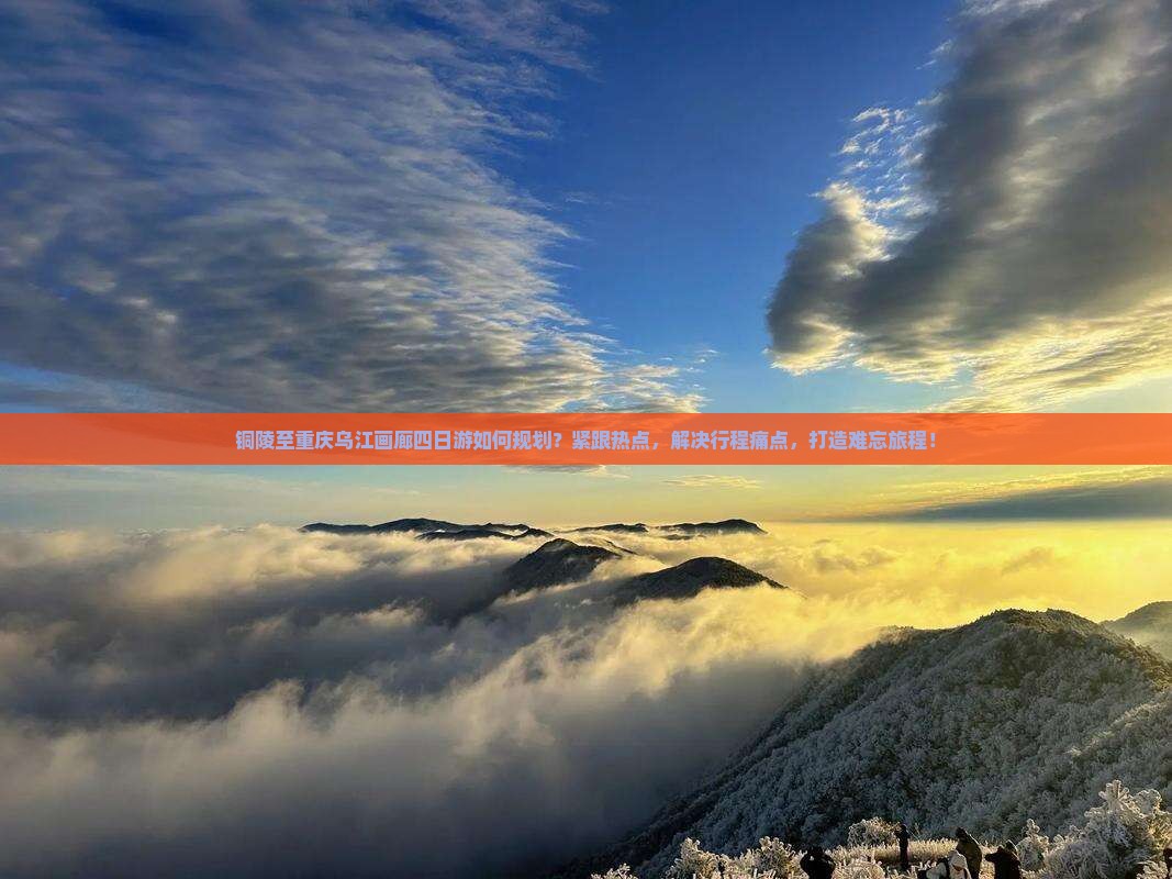 铜陵至重庆乌江画廊四日游如何规划？紧跟热点，解决行程痛点，打造难忘旅程！