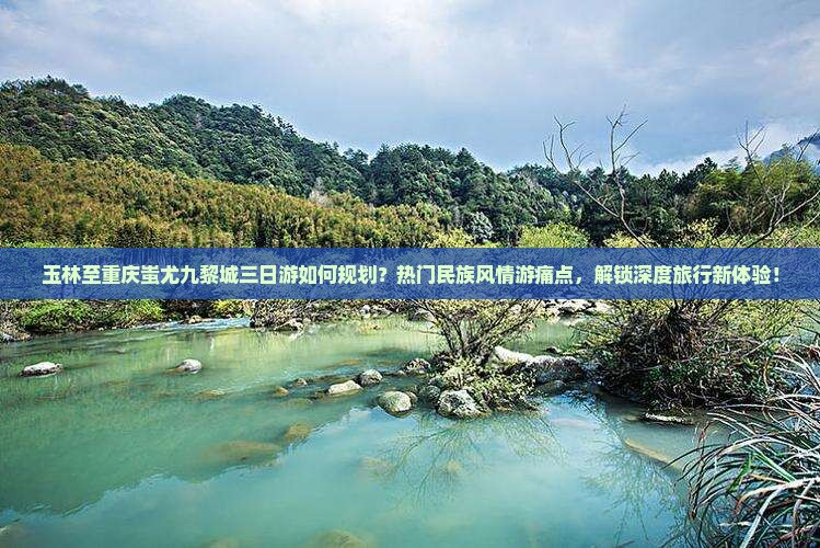 玉林至重庆蚩尤九黎城三日游如何规划？热门民族风情游痛点，解锁深度旅行新体验！
