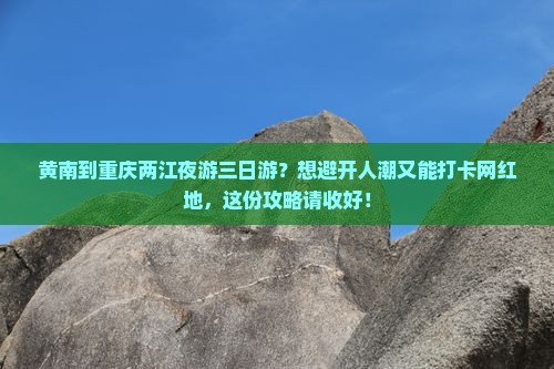 黄南到重庆两江夜游三日游？想避开人潮又能打卡网红地，这份攻略请收好！