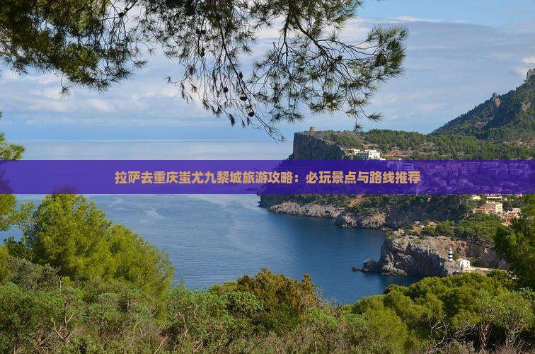 拉萨去重庆蚩尤九黎城旅游攻略：必玩景点与路线推荐