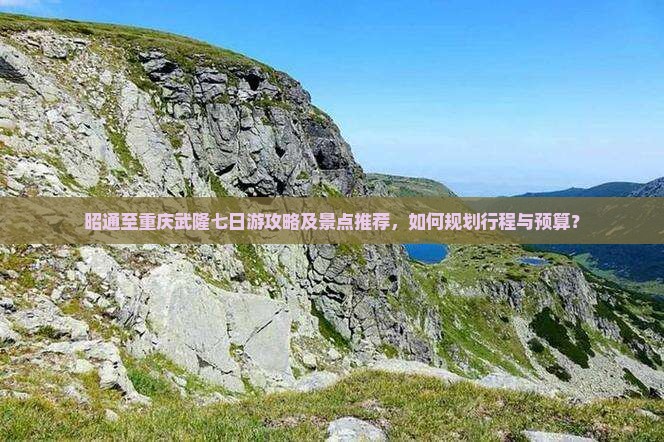 昭通至重庆武隆七日游攻略及景点推荐，如何规划行程与预算？