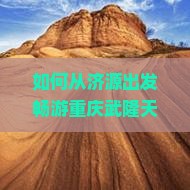 如何从济源出发畅游重庆武隆天生三桥？旅行痛点，掌握最新热词攻略！
