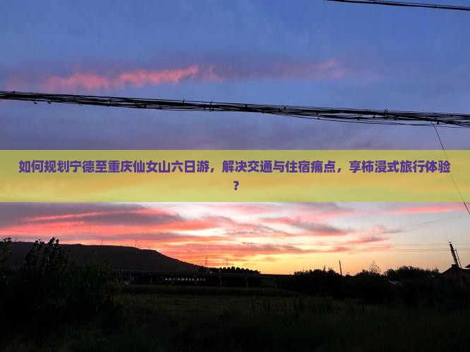 如何规划宁德至重庆仙女山六日游，解决交通与住宿痛点，享柿浸式旅行体验？