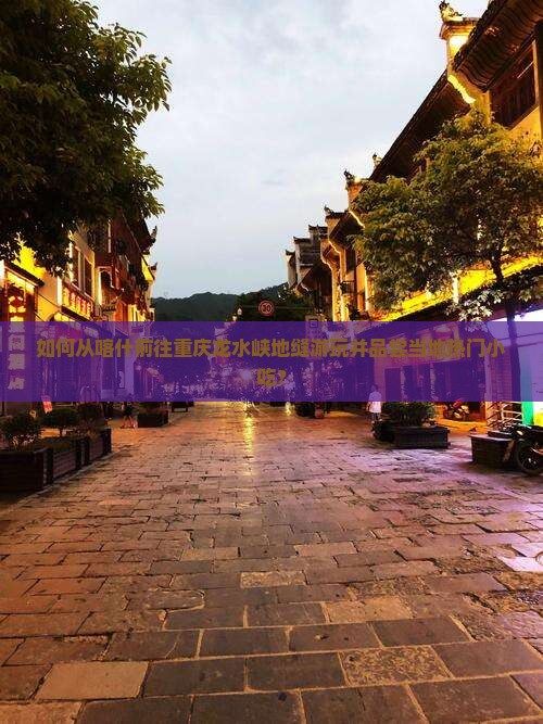 如何从喀什前往重庆龙水峡地缝游玩并品尝当地热门小吃？