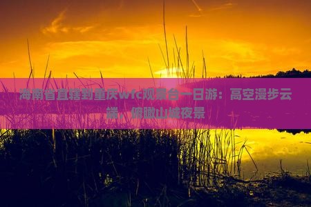 海南省直辖到重庆wfc观景台一日游：高空漫步云端，俯瞰山城夜景