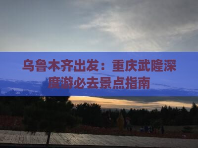 乌鲁木齐出发：重庆武隆深度游必去景点指南