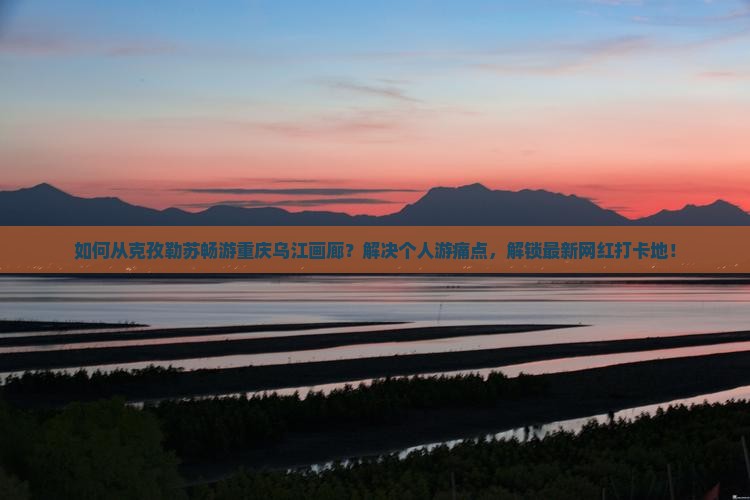 如何从克孜勒苏畅游重庆乌江画廊？解决个人游痛点，解锁最新网红打卡地！