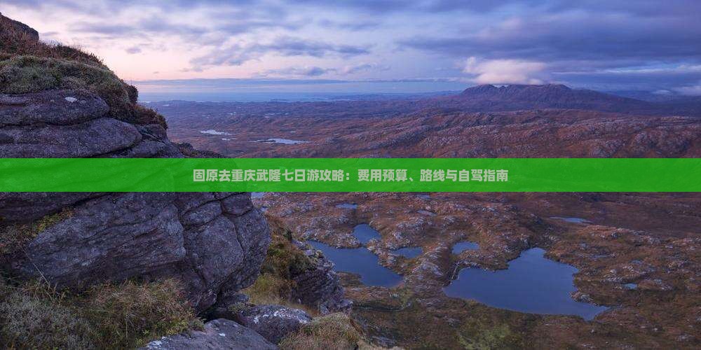 固原去重庆武隆七日游攻略：费用预算、路线与自驾指南