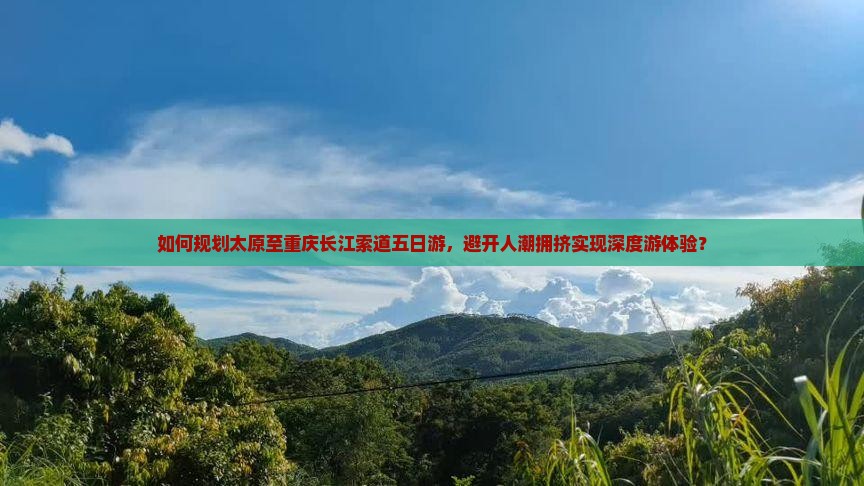 如何规划太原至重庆长江索道五日游，避开人潮拥挤实现深度游体验？
