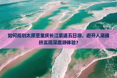 如何规划太原至重庆长江索道五日游，避开人潮拥挤实现深度游体验？