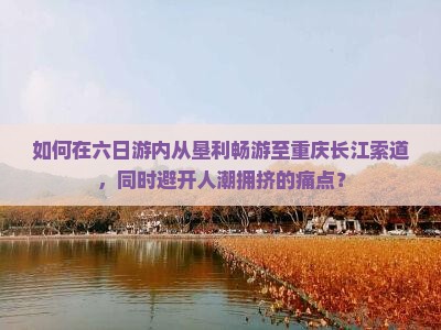 如何在六日游内从垦利畅游至重庆长江索道，同时避开人潮拥挤的痛点？
