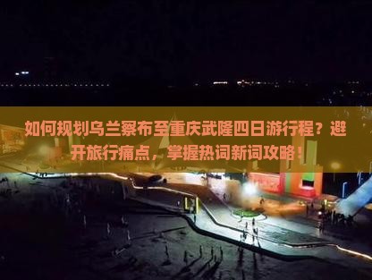 如何规划乌兰察布至重庆武隆四日游行程?避开旅行痛点,掌握热词新词攻略! 如何规划乌兰察布至重庆武隆四日游行程?避开旅行痛点,掌握热词新词攻略!
